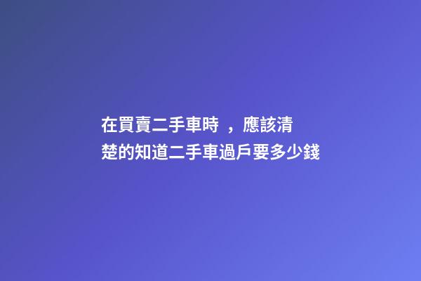 在買賣二手車時，應該清楚的知道二手車過戶要多少錢